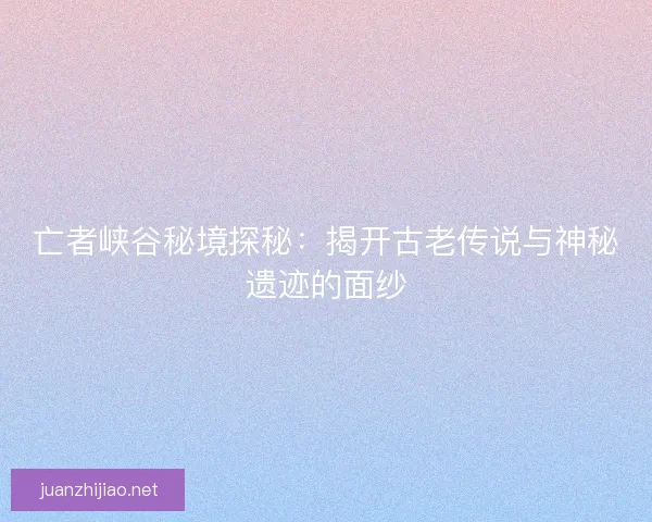 亡者峡谷秘境探秘：揭开古老传说与神秘遗迹的面纱