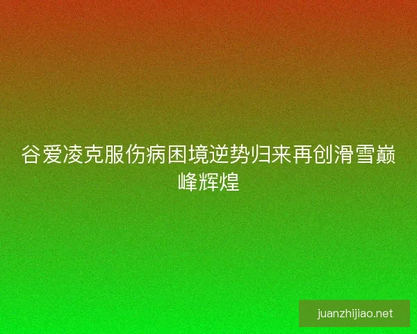 谷爱凌克服伤病困境逆势归来再创滑雪巅峰辉煌