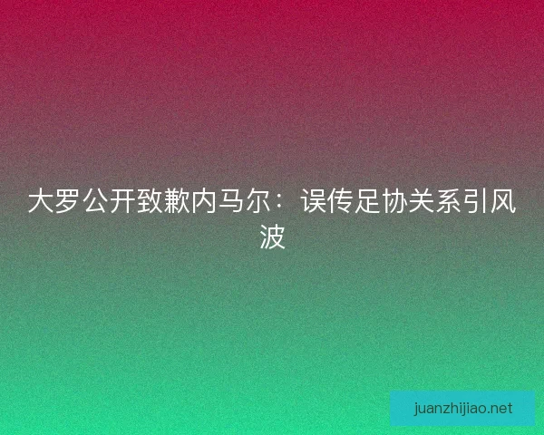 大罗公开致歉内马尔：误传足协关系引风波