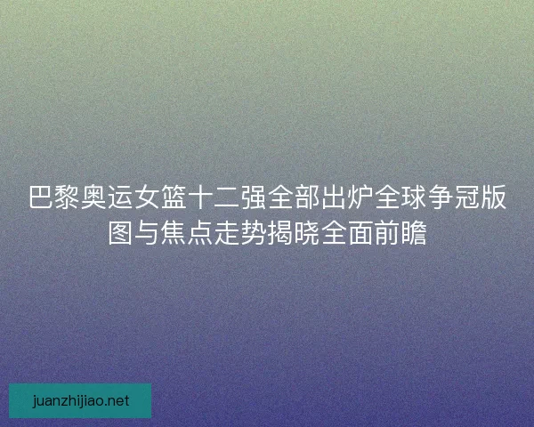 巴黎奥运女篮十二强全部出炉全球争冠版图与焦点走势揭晓全面前瞻