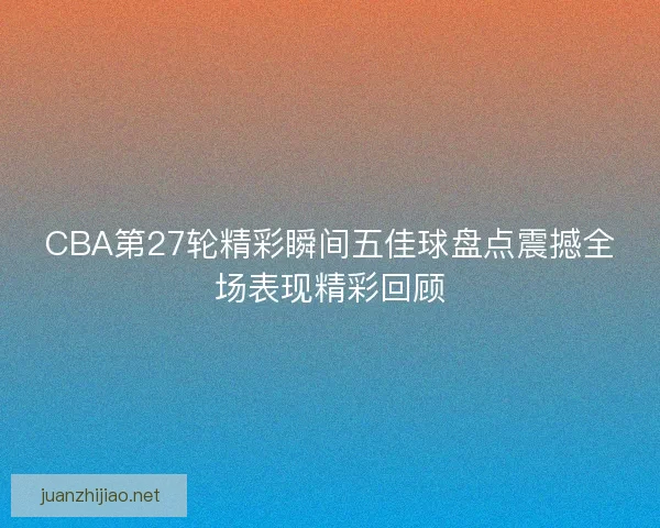 CBA第27轮精彩瞬间五佳球盘点震撼全场表现精彩回顾