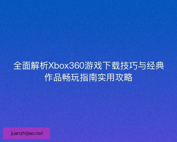 全面解析Xbox360游戏下载技巧与经典作品畅玩指南实用攻略