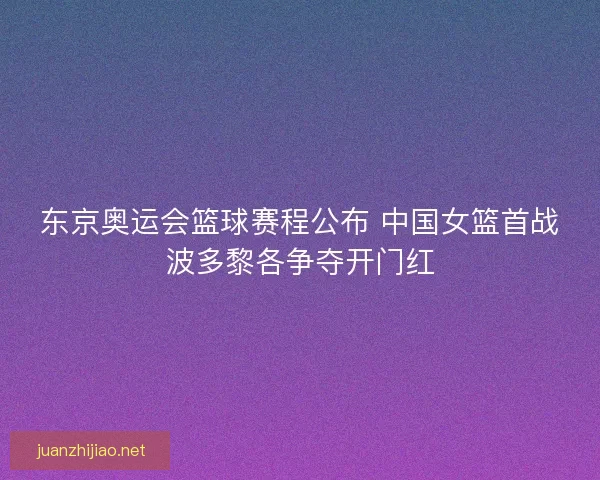东京奥运会篮球赛程公布 中国女篮首战波多黎各争夺开门红