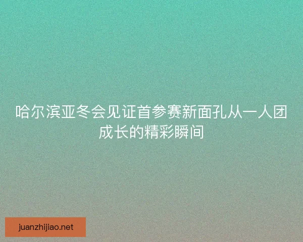 哈尔滨亚冬会见证首参赛新面孔从一人团成长的精彩瞬间