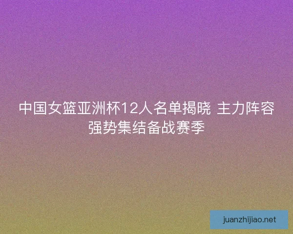 中国女篮亚洲杯12人名单揭晓 主力阵容强势集结备战赛季