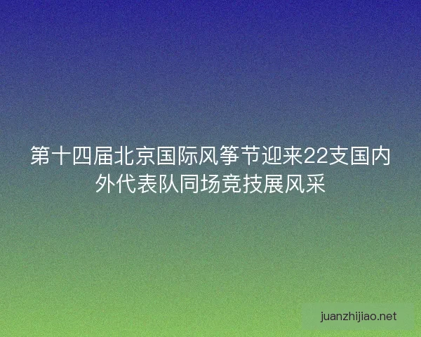 第十四届北京国际风筝节迎来22支国内外代表队同场竞技展风采