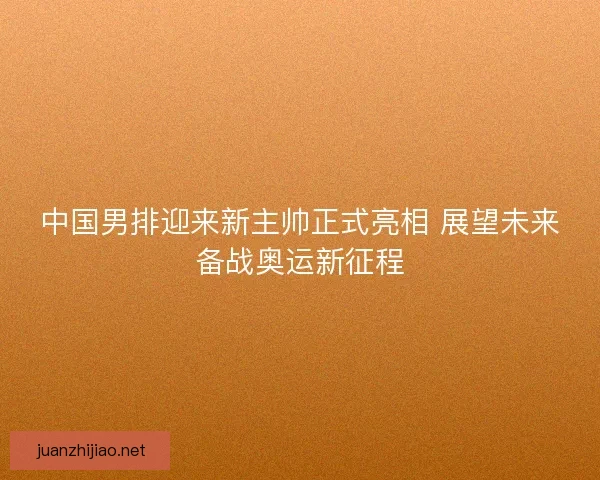 中国男排迎来新主帅正式亮相 展望未来备战奥运新征程