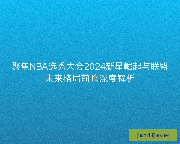 聚焦NBA选秀大会2024新星崛起与联盟未来格局前瞻深度解析