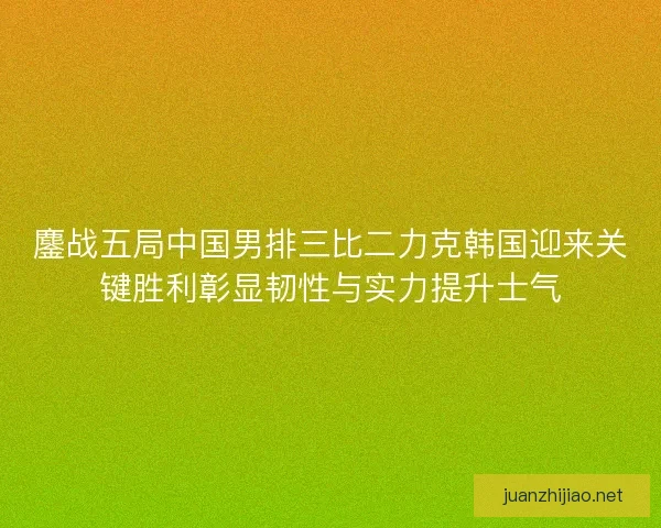 鏖战五局中国男排三比二力克韩国迎来关键胜利彰显韧性与实力提升士气