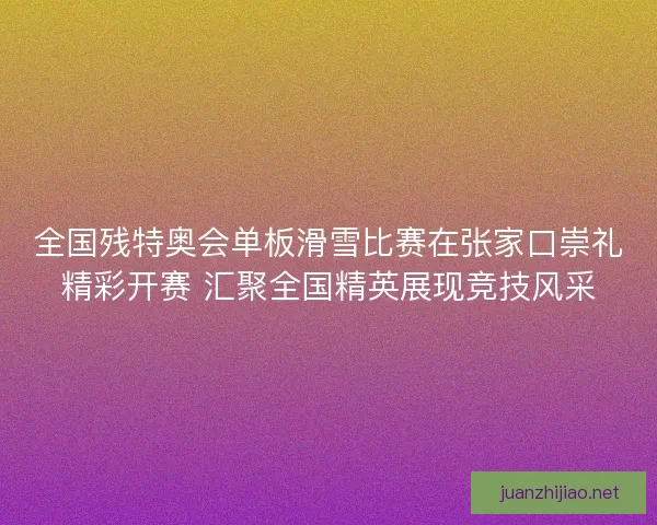 全国残特奥会单板滑雪比赛在张家口崇礼精彩开赛 汇聚全国精英展现竞技风采